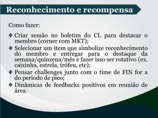 Reconhecimento e recompensa
Como fazer:
Criar sessão no boletim do CL para destacar o
membro (corner com MKT);
Selecionar um item que simbolize reconhecimento
do membro e entregar para o destaque da
semana/quinzena/mês e fazer isso ser rotativo (ex.
caixinha, estrela, trófeu, etc);
Pensar challenges junto com o time de FIN for a
do período de pico;
Dinâmicas de feedbacks positivos em reunião de
área.
 