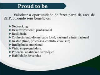 Proud to be
Valorizar a oportunidade de fazer parte da área de
iGIP, puxando seus benefícios:
Networking
Desenvolvimento profissional
Resiliência
Conhecimento do mercado local, nacional e internacional
Gestão (time, processos, conflito, crise, etc)
Inteligência emocional
Visão empreendedora
Potencial analítico e estratégico
Habilidade de vendas
 