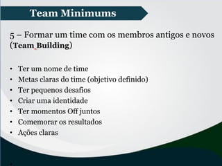 Team Minimums
5 – Formar um time com os membros antigos e novos
(Team Building)
• Ter um nome de time
• Metas claras do time (objetivo definido)
• Ter pequenos desafios
• Criar uma identidade
• Ter momentos Off juntos
• Comemorar os resultados
• Ações claras
 