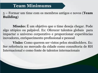 Team Minimums
5 – Formar um time com os membros antigos e novos (Team
Building)
Missão: É um objetivo que o time deseja chegar. Pode
algo utópico ou palpável. Ex: Oferecer talentos globais para
impactar o universo corporativo e proporcionar experiências
inovadores, enriquecimento profissional e pessoal
Visão: Como querem ser vistos pelos steakholders. Ex:
Ser referência no mercado da cidade como consultoria de RH
Internacional e como fonte de talentos internacionais
 