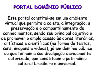 PORTAL DOMÍNIO PÚBLICOPORTAL DOMÍNIO PÚBLICO
Este portal constitui-se em um ambienteEste portal constitui-se em um ambiente
virtual que permite a coleta, a integração, avirtual que permite a coleta, a integração, a
preservação e o compartilhamento depreservação e o compartilhamento de
conhecimentos, sendo seu principal objetivo oconhecimentos, sendo seu principal objetivo o
de promover o amplo acesso às obras literárias,de promover o amplo acesso às obras literárias,
artísticas e científicas (na forma de textos,artísticas e científicas (na forma de textos,
sons, imagens e vídeos), já em domínio públicosons, imagens e vídeos), já em domínio público
ou que tenham a sua divulgação devidamenteou que tenham a sua divulgação devidamente
autorizada, que constituem o patrimônioautorizada, que constituem o patrimônio
cultural brasileiro e universal.cultural brasileiro e universal.
 
