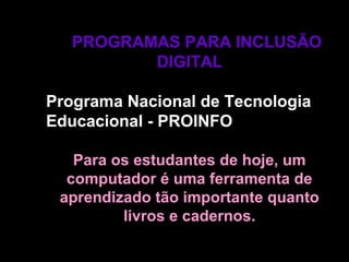 PROGRAMAS PARA INCLUSÃOPROGRAMAS PARA INCLUSÃO
DIGITALDIGITAL
Programa Nacional de TecnologiaPrograma Nacional de Tecnologia
Educacional - PROINFOEducacional - PROINFO
Para os estudantes de hoje, umPara os estudantes de hoje, um
computador é uma ferramenta decomputador é uma ferramenta de
aprendizado tão importante quantoaprendizado tão importante quanto
livros e cadernos.livros e cadernos.
 