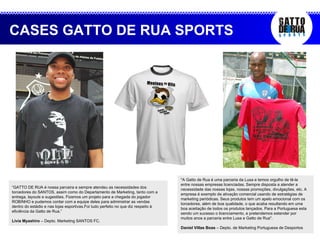 CASES GATTO DE RUA SPORTS “ GATTO DE RUA é nossa parceira e sempre atendeu as necessidades dos torcedores do SANTOS, assim como do Departamento de Marketing, tanto com a entrega, layouts e sugestões. Fizemos um projeto para a chegada do jogador ROBINHO e pudemos contar com a equipe deles para administrar as vendas dentro do estádio e nas lojas esportivas.Foi tudo perfeito no que diz respeito à eficiência da Gatto de Rua.” Livia Myashiro  – Depto. Marketing SANTOS FC. "A Gatto de Rua é uma parceria da Lusa e temos orgulho de tê-la entre nossas empresas licenciadas. Sempre disposta a atender a necessidade das nossas lojas, nossas promoções, divulgações, etc. A empresa é exemplo de ativação comercial usando de estratégias de marketing periódicas. Seus produtos tem um apelo emocional com os torcedores, além de boa qualidade, o que acaba resultando em uma boa aceitação de todos os produtos lançados. Para a Portuguesa esta sendo um sucesso o licenciamento, e pretendemos estender por muitos anos a parceria entre Lusa e Gatto de Rua".  Daniel Villas Boas  – Depto. de Marketing Portuguesa de Desportos 