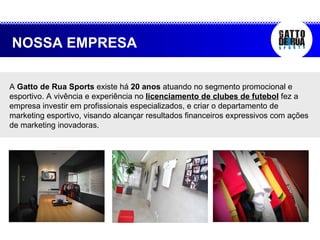 A  Gatto de Rua Sports  existe há  20 anos  atuando no segmento promocional e esportivo. A vivência e experiência no  licenciamento de clubes de futebol  fez a empresa investir em profissionais especializados, e criar o departamento de marketing esportivo, visando alcançar resultados financeiros expressivos com ações de marketing inovadoras.  NOSSA EMPRESA 