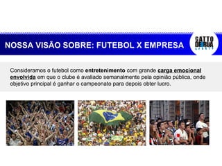 Consideramos o futebol como  entretenimento  com grande  carga emocional envolvida  em que o clube é avaliado semanalmente pela opinião pública, onde objetivo principal é ganhar o campeonato para depois obter lucro. NOSSA VISÃO SOBRE: FUTEBOL X EMPRESA 