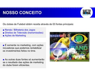 ■  É somente no marketing, com ações inovadoras que podemos rentabilizar os investimentos feitos no time.  ■  As outras duas fontes só aumentarão se o resultado das ações de marketing do clube forem eficientes.  NOSSO CONCEITO Os clubes de Futebol obtém receita através de 03 fontes principais: ■  Renda / Bilheteria dos Jogos ■  Direitos de Televisão (transmissões) ■  Ações de Marketing 
