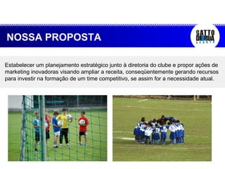 Estabelecer um planejamento estratégico junto à diretoria do clube e propor ações de marketing inovadoras visando ampliar a receita, conseqüentemente gerando recursos para investir na formação de um time competitivo, se assim for a necessidade atual. NOSSA PROPOSTA 