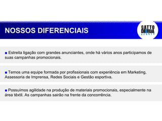 ■   Estreita ligação com grandes anunciantes, onde há vários anos participamos de suas campanhas promocionais. ■   Temos uma equipe formada por profissionais com experiência em Marketing, Assessoria de Imprensa, Redes Sociais e Gestão esportiva. ■   Possuímos agilidade na produção de materiais promocionais, especialmente na área têxtil. As campanhas sairão na frente da concorrência. NOSSOS DIFERENCIAIS 