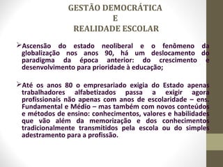GESTÃO DEMOCRÁTICA
E
REALIDADE ESCOLAR
Ascensão do estado neoliberal e o fenômeno da
globalização nos anos 90, há um deslocamento do
paradigma da época anterior: do crescimento e
desenvolvimento para prioridade à educação;
Até os anos 80 o empresariado exigia do Estado apenas
trabalhadores alfabetizados passa a exigir agora
profissionais não apenas com anos de escolaridade – ens.
Fundamental e Médio – mas também com novos conteúdos
e métodos de ensino: conhecimentos, valores e habilidades
que vão além da memorização e dos conhecimentos
tradicionalmente transmitidos pela escola ou do simples
adestramento para a profissão.
 