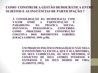 À CONSOLIDAÇÃO DA DEMOCRACIA COM
VALOR ONDE A PARTICIPAÇÃO É
PARADIGMA DA PRÁTICA SOCIAL.
INSTÂNCIA PEDAGÓGICA, CONCEBIDA
COMO PROCESSO DE CONSTRUÇÃO
COLETIVA DOS DIFERENTES SABERES
(GRAÇA LOBINO. 1999. p.50).
UM PROJETO POLÍTICO PEDAGÓGICO NÃO NEGA
O INSTITUÍDO NA ESCOLA, QUE É SUA HISTÓRIA,
OS SEUS CURRÍCULOS, OS SEUS MÉTODOS, O
CONJUNTO DE SEUS ATORES INTERNOS E
EXTERNOS E OS SEUS MODOS DE VIDA.
(GADOTTI, 1992).
COMO CONSTRUIR A GESTÃO DEMOCRÁTICA ENTRE
SUJEITOS E AS INSTÂNCIAS DE PARTICIPAÇÃO ?
 