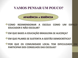 COMO REDIMENSIONAR A ESCOLA COMO UM ESPAÇO
EDUCADOR E NÃO ESCOLAR?
EM QUE BASES A EDUCAÇÃO BRASILEIRA SE ALICERÇA?
EM QUE PILARES SE SUSTENTA A GESTÃO DEMOCRÁTICA?
POR QUE OS COMUNIDADE LOCAL TEM DIFICULDADE EM
PARTICIPAR DOS CONSELHOS DAS ESCOLAS?
APARÊNCIA x ESSÊNCIAAPARÊNCIA x ESSÊNCIA
VAMOS PENSAR UM POUCO?
 