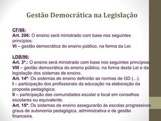 CF/88:
Art. 206: O ensino será ministrado com base nos seguintes
princípios:
VI – gestão democrática do ensino público, na forma da Lei.
LDB/96:
Art. 3º.: O ensino será ministrado com base nos seguintes princípios:
VIII – gestão democrática do ensino público, na forma desta Lei e da
legislação dos sistemas de ensino.
Art. 14º: Os sistemas de ensino definirão as normas de GD (...):
I – participação dos profissionais da educação na elaboração da
proposta pedagógica;
II – participação das comunidades escolar e local em conselhos
escolares ou equivalente.
Art. 15º: Os sistemas de ensino assegurarão às escolas progressivos
graus de autonomia pedagógica, administrativa e de gestão
financeira.
Gestão Democrática na Legislação
 