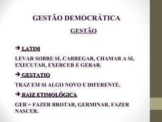 GESTÃO
 LATIMLATIM
LEVAR SOBRE SI, CARREGAR, CHAMAR A SI,
EXECUTAR, EXERCER E GERAR.
 GESTATIOGESTATIO
TRAZ EM SI ALGO NOVO E DIFERENTE.
 RAIZ ETIMOLÓGICARAIZ ETIMOLÓGICA
GER = FAZER BROTAR, GERMINAR, FAZER
NASCER.
GESTÃO DEMOCRÁTICA
 