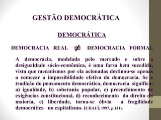 DEMOCRÁTICA
GESTÃO DEMOCRÁTICA
DEMOCRACIA REAL DEMOCRACIA FORMAL≠
A democracia, modelada pelo mercado e sobre a
desigualdade sócio-econômica, é uma farsa bem sucedida,
visto que mecanismos por ela acionadas destinou-se apenas
a começar a impossibilidade efetiva da democracia. Se a
tradição do pensamento democrático, democracia significa:
a) igualdade, b) soberania popular, c) preenchimento de
exigências constitucionai, d) reconhecimento do direito da
maioria, e) liberdade, torna-se óbvia a fragilidade
democrática no capitalismo. (CHAUÍ, 1997, p.141).
 