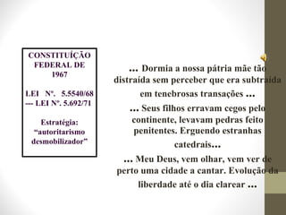 CONSTITUÍÇÃO
FEDERAL DE
1967
LEI Nº. 5.5540/68
--- LEI Nº. 5.692/71
Estratégia:
“autoritarismo
desmobilizador”
... Dormia a nossa pátria mãe tão
distraída sem perceber que era subtraída
em tenebrosas transações ...
... Seus filhos erravam cegos pelo
continente, levavam pedras feito
penitentes. Erguendo estranhas
catedrais...
... Meu Deus, vem olhar, vem ver de
perto uma cidade a cantar. Evolução da
liberdade até o dia clarear ...
 