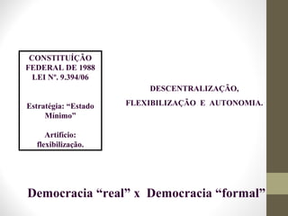 CONSTITUÍÇÃO
FEDERAL DE 1988
LEI Nº. 9.394/06
Estratégia: “Estado
Mínimo”
Artifício:
flexibilização.
Democracia “real” x Democracia “formal”
DESCENTRALIZAÇÃO,
FLEXIBILIZAÇÃO E AUTONOMIA.
 