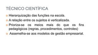 TÉCNICO CIENTÍFICA
 Hierarquização das funções na escola.
 A relação entre os sujeitos é verticalizada.
 Prioriza-se os meios mais do que os fins
pedagógicos (regras, procedimentos, controles)
 Assemelha-se aos modelos de gestão empresarial.
 