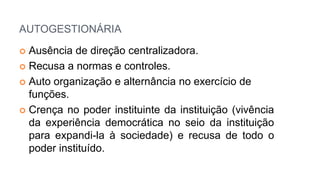 AUTOGESTIONÁRIA
 Ausência de direção centralizadora.
 Recusa a normas e controles.
 Auto organização e alternância no exercício de
funções.
 Crença no poder instituinte da instituição (vivência
da experiência democrática no seio da instituição
para expandi-la à sociedade) e recusa de todo o
poder instituído.
 