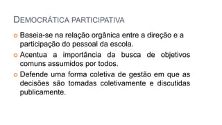 DEMOCRÁTICA PARTICIPATIVA
 Baseia-se na relação orgânica entre a direção e a
participação do pessoal da escola.
 Acentua a importância da busca de objetivos
comuns assumidos por todos.
 Defende uma forma coletiva de gestão em que as
decisões são tomadas coletivamente e discutidas
publicamente.
 