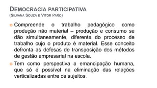 DEMOCRACIA PARTICIPATIVA
(SILVANA SOUZA E VITOR PARO)
 Compreende o trabalho pedagógico como
produção não material – produção e consumo se
dão simultaneamente, diferente do processo de
trabalho cujo o produto é material. Esse conceito
defronta as defesas de transposição dos métodos
de gestão empresarial na escola.
 Tem como perspectiva a emancipação humana,
que só é possível na eliminação das relações
verticalizadas entre os sujeitos.
 
