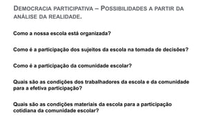 DEMOCRACIA PARTICIPATIVA – POSSIBILIDADES A PARTIR DA
ANÁLISE DA REALIDADE.
Como a nossa escola está organizada?
Como é a participação dos sujeitos da escola na tomada de decisões?
Como é a participação da comunidade escolar?
Quais são as condições dos trabalhadores da escola e da comunidade
para a efetiva participação?
Quais são as condições materiais da escola para a participação
cotidiana da comunidade escolar?
 
