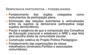  Fortalecimento dos órgãos colegiados como
instrumentos de participação plena.
 Eliminação das relações autoritárias e verticalizadas
entre os sujeitos (a democracia participativa exige
sujeitos demócráticos).
 Pautar a exigência de que a composição dos Conselhos
de Educação (nacional e estaduais) e NRE´s seja feita
pela escolha direta da comunidade escolar.
 Construção coletiva do Projeto Político Pedagógico.
 Fortalecimento das organizações da classe
trabalhadora (sindicatos,Partidos e associações
comunitárias).
DEMOCRACIA PARTICIPATIVA – POSSIBILIDADES.
 