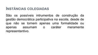 INSTÂNCIAS COLEGIADAS
São os possíveis intrumentos de construção da
gestão democrática participativa na escola, desde de
que não se tornem apenas uma formalidade ou
apenas assumam o caráter meramente
representantivo.
 