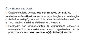 CONSELHO ESCOLAR.
 Órgão colegiado de natureza deliberativa, consultiva,
avaliativa e fiscalizadora sobre a organização e a realização
do trabalho pedagógico e administrativo do estabelecimento de
ensino. Instância máxima deliberativa da escola.
 Composto por representantes da comunidade escolar e
representantes de movimentos sociais organizados, sendo
presidido por seu membro nato, o(a) diretor(a) escolar.
 