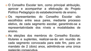  O Conselho Escolar tem, como principal atribuição,
aprovar e acompanhar a efetivação do Projeto
Político Pedagógico do estabelecimento de ensino.
 Os representantes do Conselho Escolar são
escolhidos entre seus pares, mediante processo
eletivo, de cada segmento escolar, garantindo-se a
representatividade dos níveis e modalidades de
ensino.
 As eleições dos membros do Conselho Escolar,
titulares e suplentes, realizar-se-ão em reunião de
cada segmento convocada para este fim, para um
mandato de 2 (dois) anos, admitindo-se uma única
 