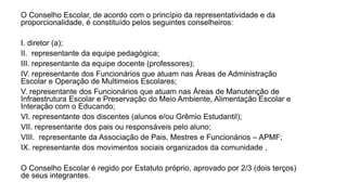 O Conselho Escolar, de acordo com o princípio da representatividade e da
proporcionalidade, é constituído pelos seguintes conselheiros:
I. diretor (a);
II. representante da equipe pedagógica;
III. representante da equipe docente (professores);
IV. representante dos Funcionários que atuam nas Áreas de Administração
Escolar e Operação de Multimeios Escolares;
V. representante dos Funcionários que atuam nas Áreas de Manutenção de
Infraestrutura Escolar e Preservação do Meio Ambiente, Alimentação Escolar e
Interação com o Educando;
VI. representante dos discentes (alunos e/ou Grêmio Estudantil);
VII. representante dos pais ou responsáveis pelo aluno;
VIII. representante da Associação de Pais, Mestres e Funcionários – APMF;
IX. representante dos movimentos sociais organizados da comunidade .
O Conselho Escolar é regido por Estatuto próprio, aprovado por 2/3 (dois terços)
de seus integrantes.
 