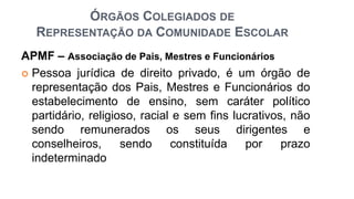 ÓRGÃOS COLEGIADOS DE
REPRESENTAÇÃO DA COMUNIDADE ESCOLAR
APMF – Associação de Pais, Mestres e Funcionários
 Pessoa jurídica de direito privado, é um órgão de
representação dos Pais, Mestres e Funcionários do
estabelecimento de ensino, sem caráter político
partidário, religioso, racial e sem fins lucrativos, não
sendo remunerados os seus dirigentes e
conselheiros, sendo constituída por prazo
indeterminado
 