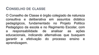 CONSELHO DE CLASSE
O Conselho de Classe é órgão colegiado de natureza
consultiva e deliberativa em assuntos didático
pedagógicos, fundamentado no Projeto Político
Pedagógico da escola e no Regimento Escolar, com
a responsabilidade de analisar as ações
educacionais, indicando alternativas que busquem
garantir a efetivação do processo ensino e
aprendizagem.
 