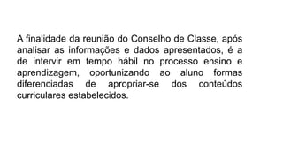 A finalidade da reunião do Conselho de Classe, após
analisar as informações e dados apresentados, é a
de intervir em tempo hábil no processo ensino e
aprendizagem, oportunizando ao aluno formas
diferenciadas de apropriar-se dos conteúdos
curriculares estabelecidos.
 