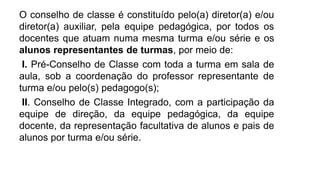 O conselho de classe é constituído pelo(a) diretor(a) e/ou
diretor(a) auxiliar, pela equipe pedagógica, por todos os
docentes que atuam numa mesma turma e/ou série e os
alunos representantes de turmas, por meio de:
I. Pré-Conselho de Classe com toda a turma em sala de
aula, sob a coordenação do professor representante de
turma e/ou pelo(s) pedagogo(s);
II. Conselho de Classe Integrado, com a participação da
equipe de direção, da equipe pedagógica, da equipe
docente, da representação facultativa de alunos e pais de
alunos por turma e/ou série.
 