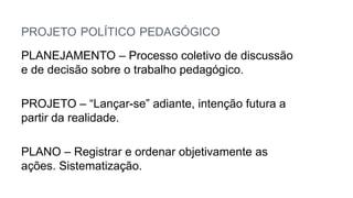 PROJETO POLÍTICO PEDAGÓGICO
PLANEJAMENTO – Processo coletivo de discussão
e de decisão sobre o trabalho pedagógico.
PROJETO – “Lançar-se” adiante, intenção futura a
partir da realidade.
PLANO – Registrar e ordenar objetivamente as
ações. Sistematização.
 
