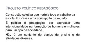 PROJETO POLÍTICO PEDAGÓGICO
Construção coletiva que norteia todo o trabalho da
escola. Expressa uma concepção de mundo.
É político e pedagógico por expressar uma
intencionalidade na formação de homens e mulheres
para um tipo de sociedade.
Não é um conjunto de planos de ensino e de
atividades diversas.
 