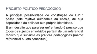 PROJETO POLÍTICO PEDAGÓGICO
A principal possibilidade de construção do P.P.P.
passa pela relativa autonomia da escola, de sua
capacidade de delinear sua própria identidade.
É um desafio que para ser enfrentando é preciso que
todos os sujeitos envolvidos partam de um referencial
teórico que subsidie as práticas pedagógicas (marco
referencial ou ato conceitual)
 
