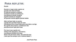 PARA REFLETIR:
Escola
Escola é o lugar onde a gente vai
quando não está de férias
O chefe da escola é a diretora
A diretora manda na professora
A professora manda na gente
A gente manda em ninguém
Só quando manda alguém plantar batata
Além de fazer lição na escola,
a gente tem que fazer lição em casa
A professora leva nossa lição para casa dela e corrige
Se a gente não errasse, a professora não
precisava levar lição para casa
Por isso é que a gente erra
embora não seja piano, nem banco,
a professora também dá notas
Quem não tem boas notas, não passa de ano
( será que fica sempre com a mesma idade? )
José Paulo Paes
 