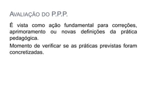 AVALIAÇÃO DO P.P.P.
É vista como ação fundamental para correções,
aprimoramento ou novas definições da prática
pedagógica.
Momento de verificar se as práticas previstas foram
concretizadas.
 