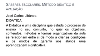 SABERES ESCOLARES: MÉTODO DIDÁTICO E
AVALIAÇÃO
José Carlos Libâneo.
DIDÁTICA:
A Didática é uma disciplina que estuda o processo de
ensino no seu conjunto, no qual os objetivos,
conteúdos, métodos e formas organizativas da aula
se relacionam entre si de modo a criar as condições
e os modos de garantir aos alunos uma
aprendizagem significativa.
 