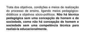 Trata dos objetivos, condições e meios de realização
do processo de ensino, ligando meios pedagógico-
didáticos a objetivos sócio-políticos. Não há técnica
pedagógica sem uma concepção de homem e de
sociedade, como não há concepção de homem e
sociedade sem uma competência técnica para
realizá-la educacionalmente.
 