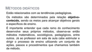 MÉTODOS DIDÁTICOS
Estão relacionados com as tendências pedagógicas.
Os métodos são determinados pela relação objetivo-
conteúdo, sendo os meios para alcançar objetivos gerais
e específicos de ensino.
É importante entender que cada ramo do conhecimento
desenvolve seus próprios métodos, observa-se então
métodos matemáticos, sociológicos, pedagógicos, entre
outros. Já ao professor em sala de aula cabe estimular e
dirigir o processo de ensino utilizando um conjunto de
ações, passos e procedimentos que chamamos também
de método.
 