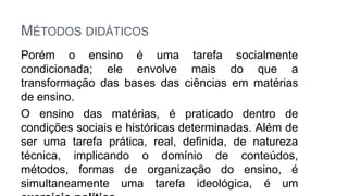MÉTODOS DIDÁTICOS
Porém o ensino é uma tarefa socialmente
condicionada; ele envolve mais do que a
transformação das bases das ciências em matérias
de ensino.
O ensino das matérias, é praticado dentro de
condições sociais e históricas determinadas. Além de
ser uma tarefa prática, real, definida, de natureza
técnica, implicando o domínio de conteúdos,
métodos, formas de organização do ensino, é
simultaneamente uma tarefa ideológica, é um
 