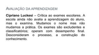 AVALIAÇÃO DA APRENDIZAGEM
Cipriano Luckesi – Crítica ao exames escolares. A
escola ainda não avalia a aprendizagem do aluno,
mas o examina. Mudamos o nome mas não
mudamos a prática. Os exames são excludentes e
classificatórios; operam com desempenho final.
Desconsideram o processo, a construção do
conhecimento.
 
