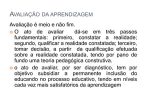 AVALIAÇÃO DA APRENDIZAGEM
Avaliação é meio e não fim.
 O ato de avaliar dá-se em três passos
fundamentais: primeiro, constatar a realidade;
segundo, qualificar a realidade constatada; terceiro,
tomar decisão, a partir da qualificação efetuada
sobre a realidade constatada, tendo por pano de
fundo uma teoria pedagógica construtiva.
 o ato de avaliar, por ser diagnóstico, tem por
objetivo subsidiar a permanente inclusão do
educando no processo educativo, tendo em níveis
cada vez mais satisfatórios da aprendizagem
 