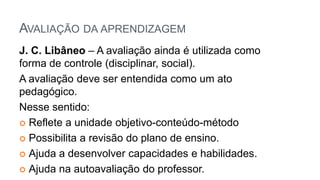 AVALIAÇÃO DA APRENDIZAGEM
J. C. Libâneo – A avaliação ainda é utilizada como
forma de controle (disciplinar, social).
A avaliação deve ser entendida como um ato
pedagógico.
Nesse sentido:
 Reflete a unidade objetivo-conteúdo-método
 Possibilita a revisão do plano de ensino.
 Ajuda a desenvolver capacidades e habilidades.
 Ajuda na autoavaliação do professor.
 
