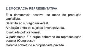 DEMOCRACIA REPRESENTATIVA
É a democracia possível do modo de produção
capitalista.
Se limita ao sufrágio universal.
A relação entre os sujeitos é verticalizada.
Igualdade política formal.
O parlamento é o orgão soberano de representação
popular (Congresso).
Garante sobretudo a propriedade privada.
 