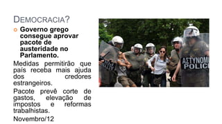 DEMOCRACIA?
 Governo grego
consegue aprovar
pacote de
austeridade no
Parlamento.
Medidas permitirão que
país receba mais ajuda
dos credores
estrangeiros.
Pacote prevê corte de
gastos, elevação de
impostos e reformas
trabalhistas.
Novembro/12
 