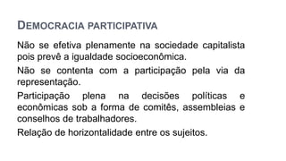 DEMOCRACIA PARTICIPATIVA
Não se efetiva plenamente na sociedade capitalista
pois prevê a igualdade socioeconômica.
Não se contenta com a participação pela via da
representação.
Participação plena na decisões políticas e
econômicas sob a forma de comitês, assembleias e
conselhos de trabalhadores.
Relação de horizontalidade entre os sujeitos.
 
