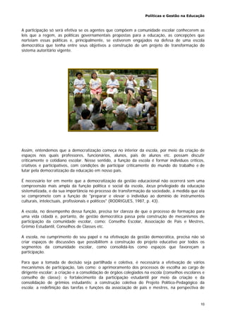 Políticas e Gestão na Educação
10
A participação só será efetiva se os agentes que compõem a comunidade escolar conhecerem as
leis que a regem, as políticas governamentais propostas para a educação, as concepções que
norteiam essas políticas e, principalmente, se estiverem engajados na defesa de uma escola
democrática que tenha entre seus objetivos a construção de um projeto de transformação do
sistema autoritário vigente.
Assim, entendemos que a democratização começa no interior da escola, por meio da criação de
espaços nos quais professores, funcionários, alunos, pais de alunos etc. possam discutir
criticamente o cotidiano escolar. Nesse sentido, a função da escola é formar indivíduos críticos,
criativos e participativos, com condições de participar criticamente do mundo do trabalho e de
lutar pela democratização da educação em nosso país.
É necessário ter em mente que a democratização da gestão educacional não ocorrerá sem uma
compreensão mais ampla da função política e social da escola, locus privilegiado da educação
sistematizada, e da sua importância no processo de transformação da sociedade, à medida que ela
se compromete com a função de "preparar e elevar o indivíduo ao domínio de instrumentos
culturais, intelectuais, profissionais e políticos" (RODRIGUES, 1987, p. 43).
A escola, no desempenho dessa função, precisa ter clareza de que o processo de formação para
uma vida cidadã e, portanto, de gestão democrática passa pela construção de mecanismos de
participação da comunidade escolar, como: Conselho Escolar, Associação de Pais e Mestres,
Grêmio Estudantil, Conselhos de Classes etc.
A escola, no cumprimento do seu papel e na efetivação da gestão democrática, precisa não só
criar espaços de discussões que possibilitem a construção do projeto educativo por todos os
segmentos da comunidade escolar, como consolidá-los como espaços que favoreçam a
participação.
Para que a tomada de decisão seja partilhada e coletiva, é necessária a efetivação de vários
mecanismos de participação, tais como: o aprimoramento dos processos de escolha ao cargo de
dirigente escolar; a criação e a consolidação de órgãos colegiados na escola (conselhos escolares e
conselho de classe); o fortalecimento da participação estudantil por meio da criação e da
consolidação de grêmios estudantis; a construção coletiva do Projeto Político-Pedagógico da
escola; a redefinição das tarefas e funções da associação de pais e mestres, na perspectiva de
 